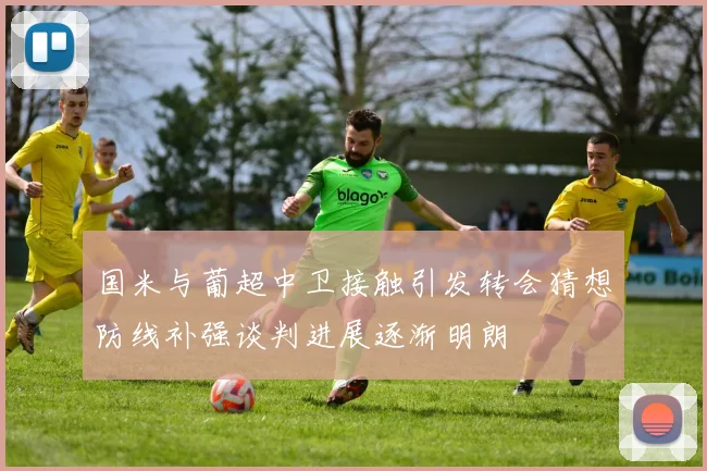 国米与葡超中卫接触引发转会猜想防线补强谈判进展逐渐明朗