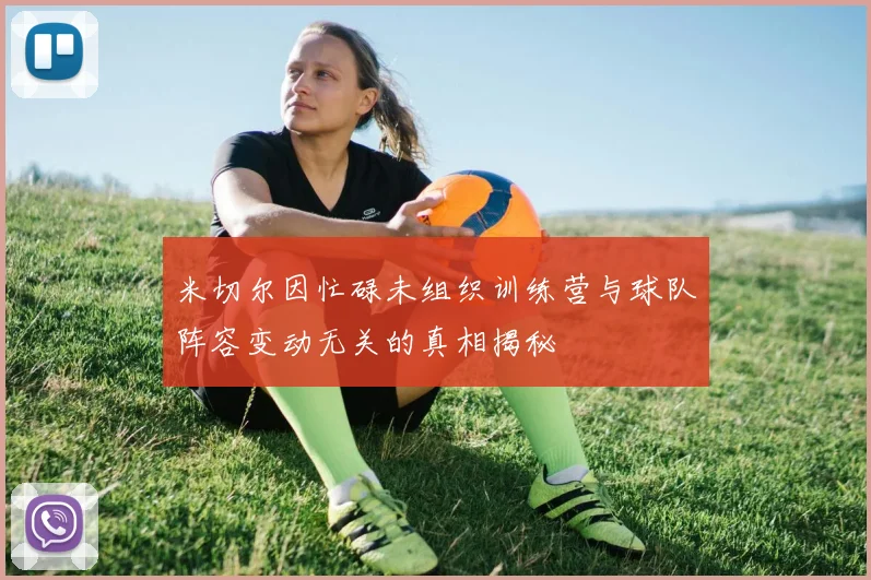 米切尔因忙碌未组织训练营与球队阵容变动无关的真相揭秘