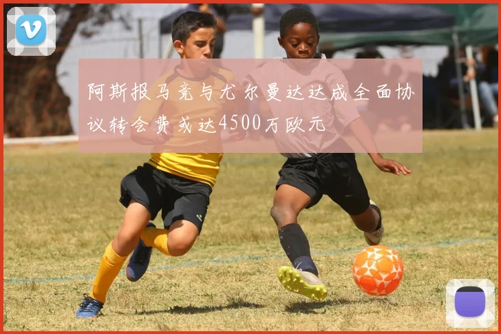 阿斯报马竞与尤尔曼达达成全面协议转会费或达4500万欧元