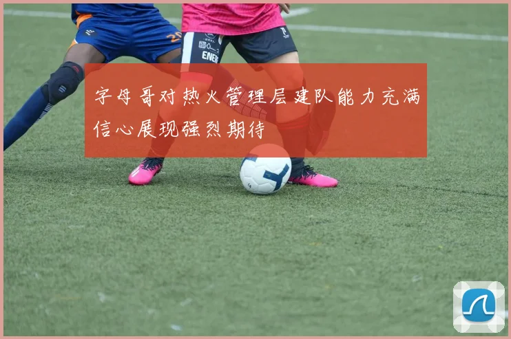 字母哥对热火管理层建队能力充满信心展现强烈期待
