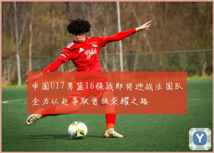 中国U17男篮16强战即将迎战法国队全力以赴争取晋级荣耀之路