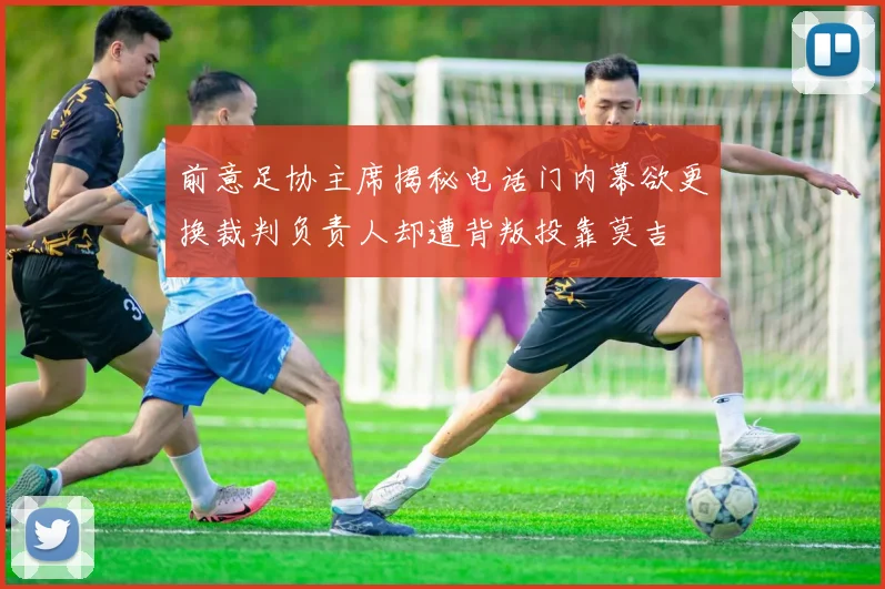 前意足协主席揭秘电话门内幕欲更换裁判负责人却遭背叛投靠莫吉