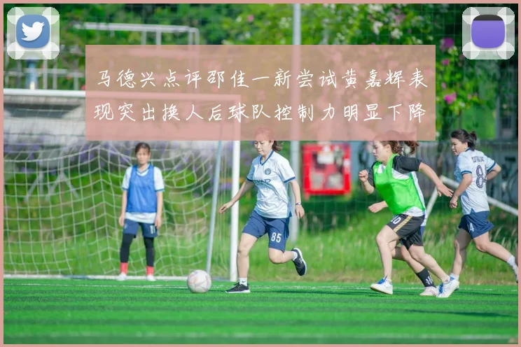 马德兴点评邵佳一新尝试黄嘉辉表现突出换人后球队控制力明显下降