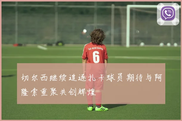 切尔西继续追逐扎卡球员期待与阿隆索重聚共创辉煌