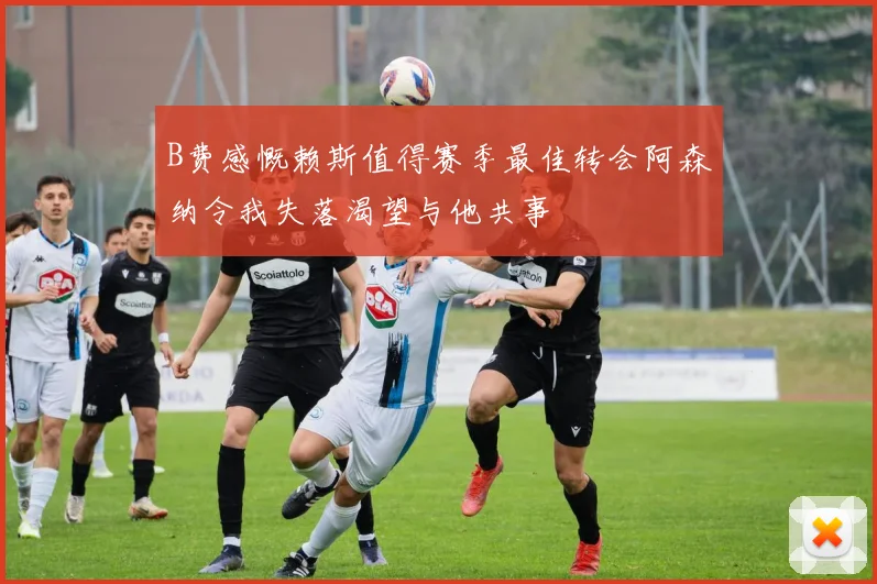 B费感慨赖斯值得赛季最佳转会阿森纳令我失落渴望与他共事