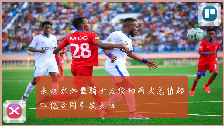 米切尔加盟骑士后续约两次总值超四亿合同引发关注