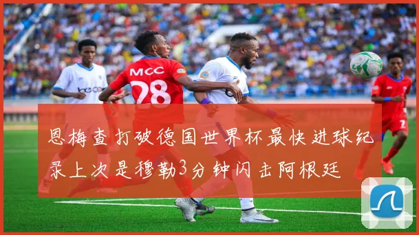 恩梅查打破德国世界杯最快进球纪录上次是穆勒3分钟闪击阿根廷