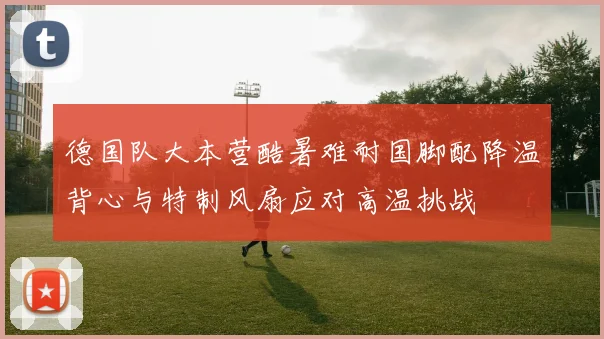 德国队大本营酷暑难耐国脚配降温背心与特制风扇应对高温挑战