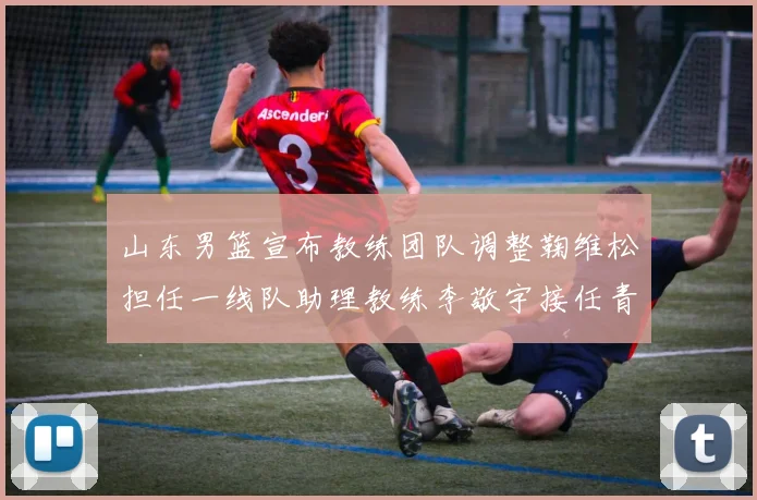 山东男篮宣布教练团队调整鞠维松担任一线队助理教练李敬宇接任青年队主教练