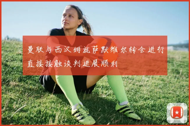 曼联与西汉姆就萨默维尔转会进行直接接触谈判进展顺利