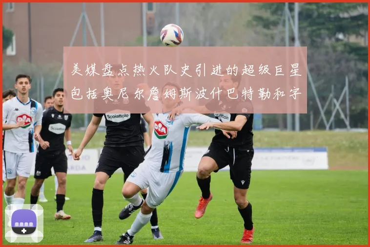 美媒盘点热火队史引进的超级巨星包括奥尼尔詹姆斯波什巴特勒和字母哥