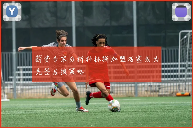 薪资专家分析科林斯加盟活塞或为先签后换策略