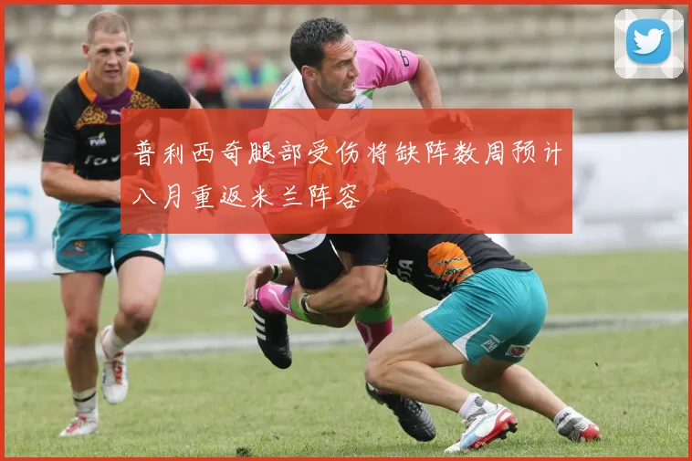 普利西奇腿部受伤将缺阵数周预计八月重返米兰阵容
