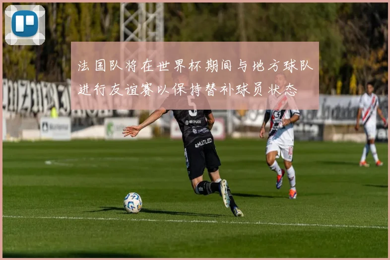 法国队将在世界杯期间与地方球队进行友谊赛以保持替补球员状态