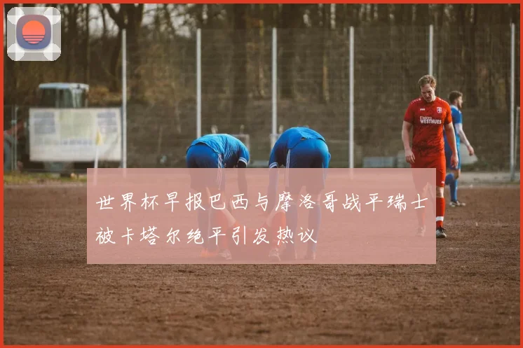 世界杯早报巴西与摩洛哥战平瑞士被卡塔尔绝平引发热议
