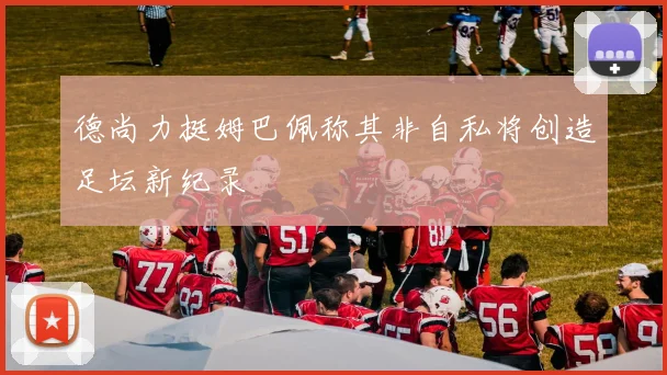 德尚力挺姆巴佩称其非自私将创造足坛新纪录