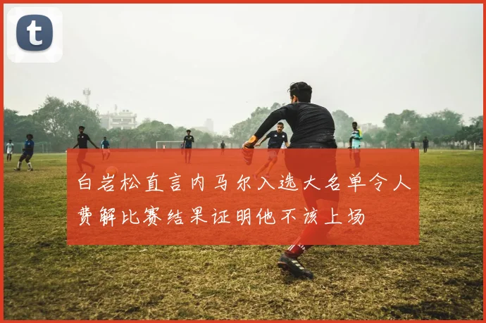 白岩松直言内马尔入选大名单令人费解比赛结果证明他不该上场
