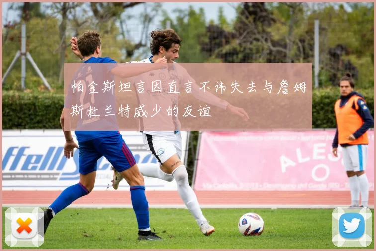 帕金斯坦言因直言不讳失去与詹姆斯杜兰特威少的友谊